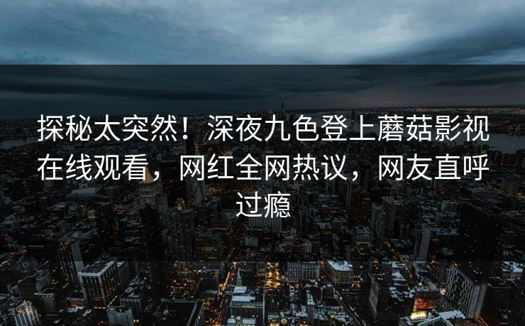 探秘太突然！深夜九色登上蘑菇影视在线观看，网红全网热议，网友直呼过瘾