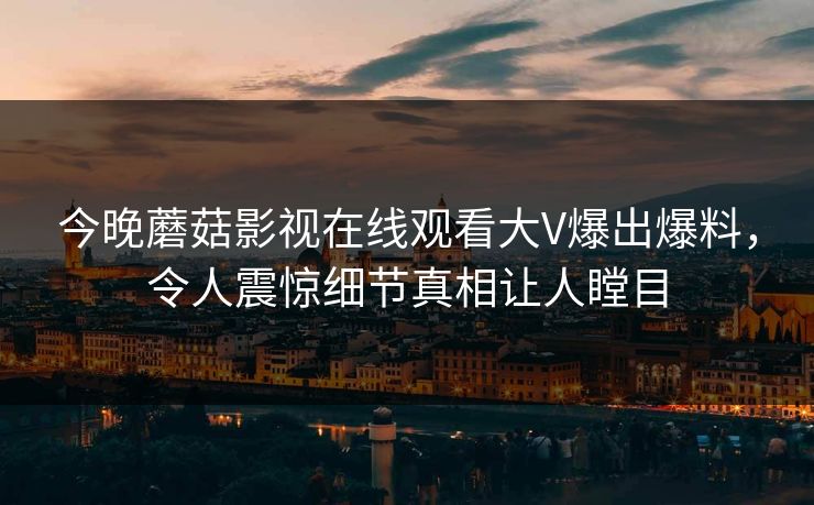 今晚蘑菇影视在线观看大V爆出爆料，令人震惊细节真相让人瞠目