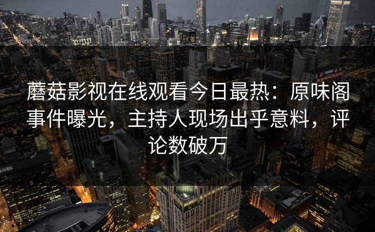 蘑菇影视在线观看今日最热：原味阁事件曝光，主持人现场出乎意料，评论数破万