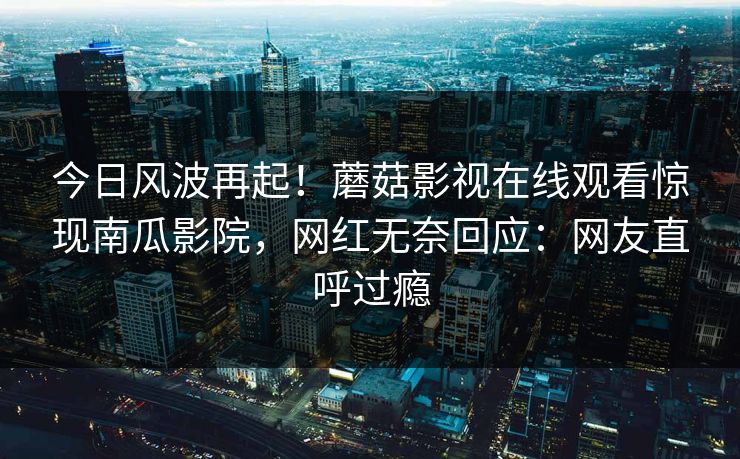 今日风波再起！蘑菇影视在线观看惊现南瓜影院，网红无奈回应：网友直呼过瘾