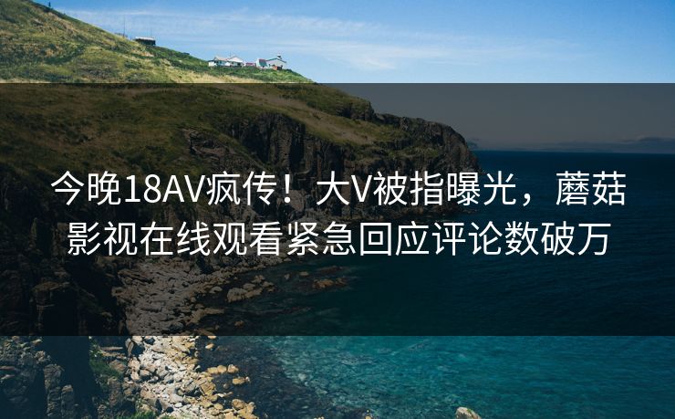 今晚18AV疯传！大V被指曝光，蘑菇影视在线观看紧急回应评论数破万