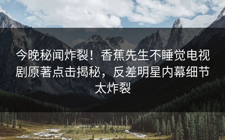 今晚秘闻炸裂！香蕉先生不睡觉电视剧原著点击揭秘，反差明星内幕细节太炸裂