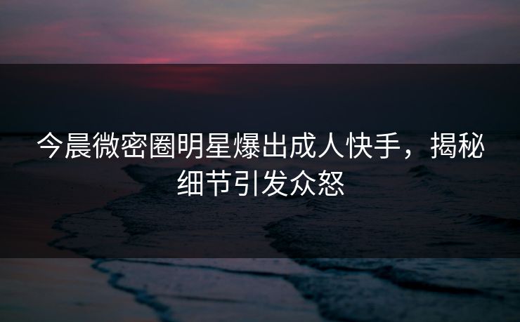 今晨微密圈明星爆出成人快手，揭秘细节引发众怒