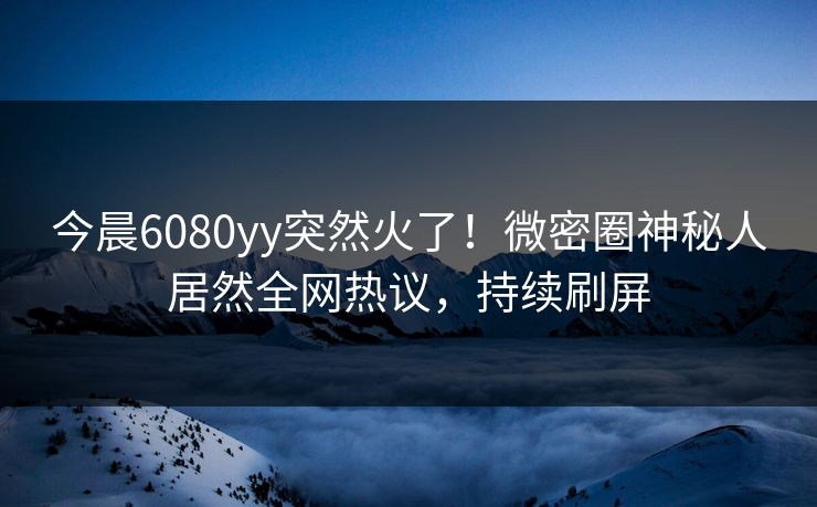 今晨6080yy突然火了！微密圈神秘人居然全网热议，持续刷屏