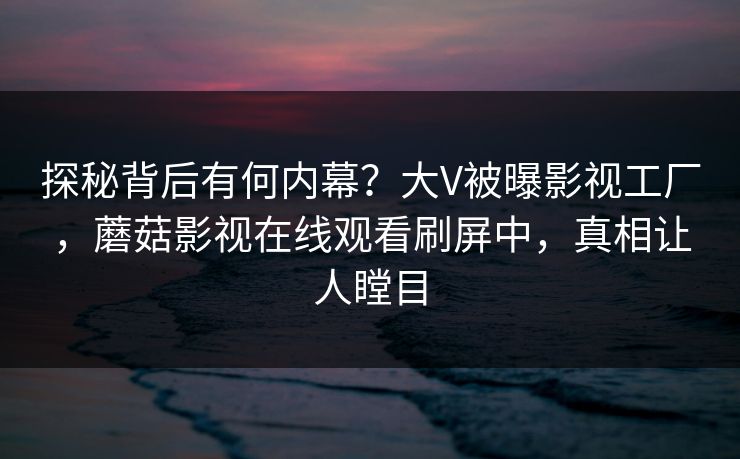 探秘背后有何内幕？大V被曝影视工厂，蘑菇影视在线观看刷屏中，真相让人瞠目