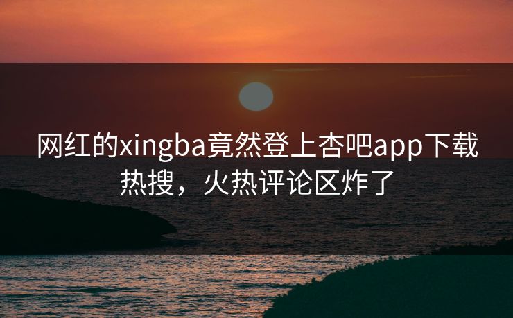 网红的xingba竟然登上杏吧app下载热搜，火热评论区炸了