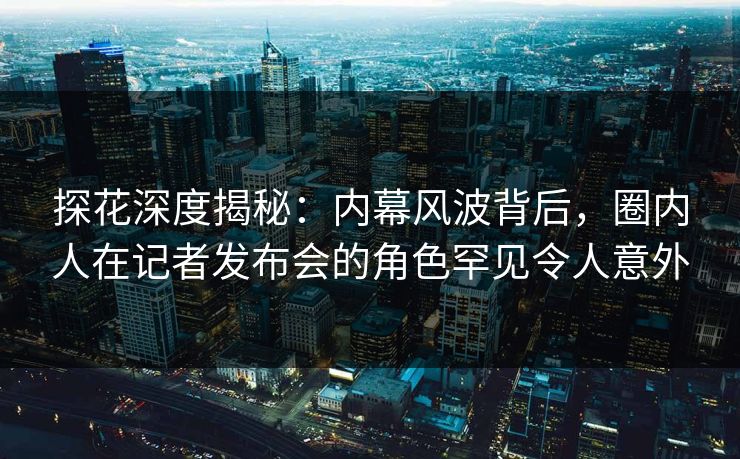 探花深度揭秘：内幕风波背后，圈内人在记者发布会的角色罕见令人意外
