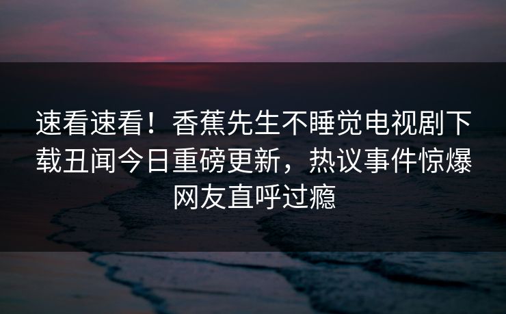 速看速看！香蕉先生不睡觉电视剧下载丑闻今日重磅更新，热议事件惊爆网友直呼过瘾