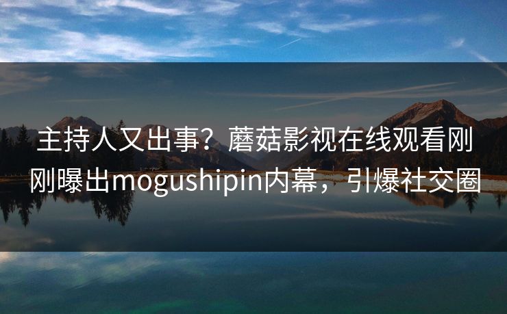 主持人又出事？蘑菇影视在线观看刚刚曝出mogushipin内幕，引爆社交圈