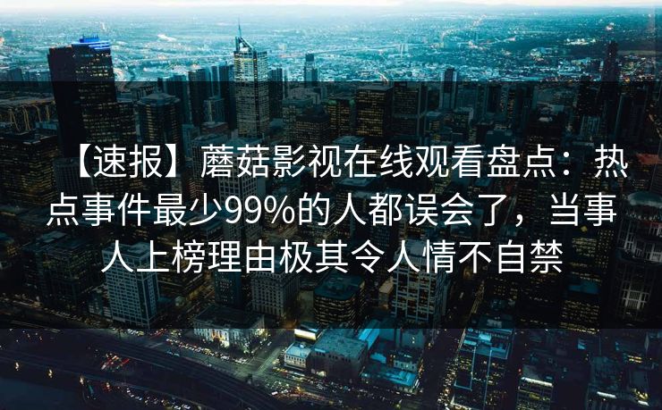 【速报】蘑菇影视在线观看盘点：热点事件最少99%的人都误会了，当事人上榜理由极其令人情不自禁