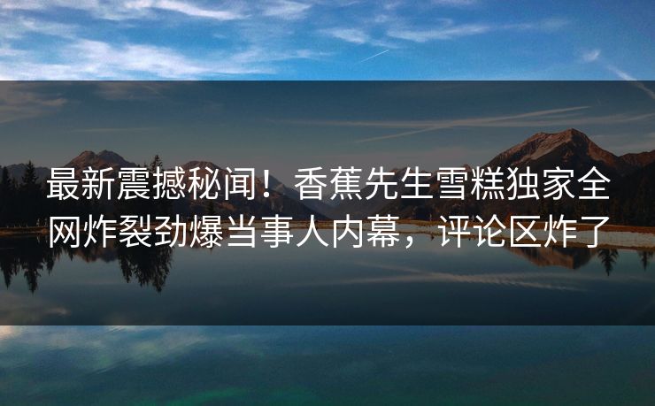 最新震撼秘闻！香蕉先生雪糕独家全网炸裂劲爆当事人内幕，评论区炸了