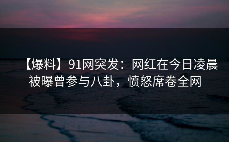 【爆料】91网突发：网红在今日凌晨被曝曾参与八卦，愤怒席卷全网