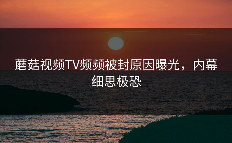 蘑菇视频TV频频被封原因曝光，内幕细思极恐