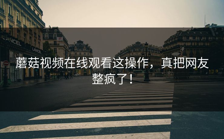 蘑菇视频在线观看这操作，真把网友整疯了！