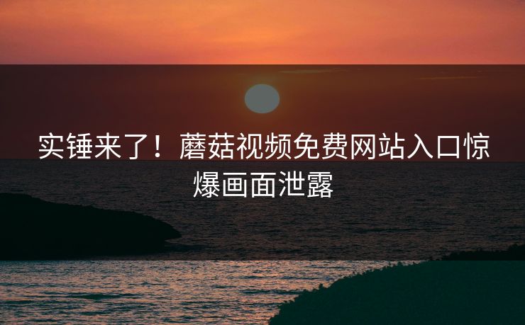 实锤来了！蘑菇视频免费网站入口惊爆画面泄露