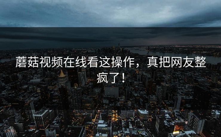 蘑菇视频在线看这操作，真把网友整疯了！