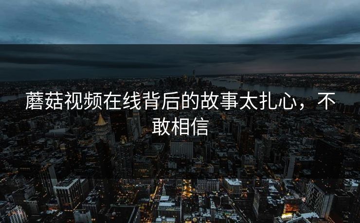 蘑菇视频在线背后的故事太扎心，不敢相信
