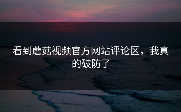 看到蘑菇视频官方网站评论区，我真的破防了