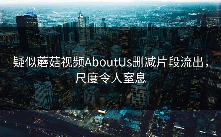 疑似蘑菇视频AboutUs删减片段流出，尺度令人窒息