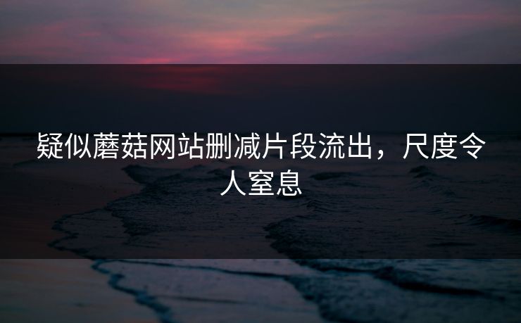 疑似蘑菇网站删减片段流出，尺度令人窒息