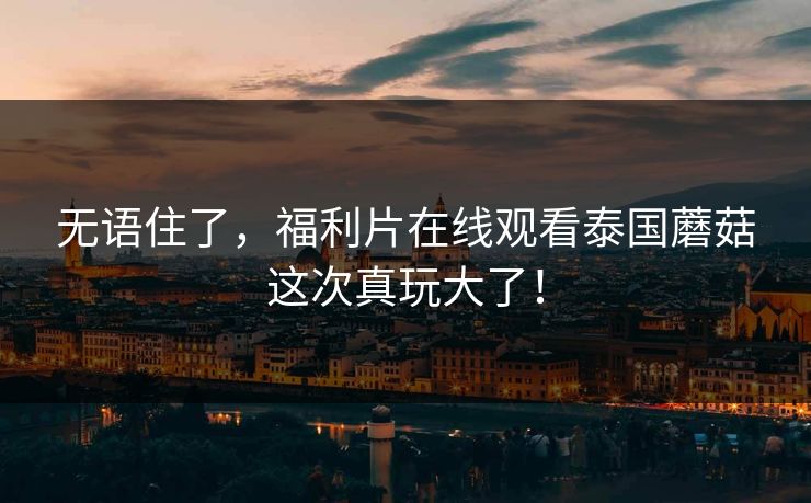 无语住了，福利片在线观看泰国蘑菇这次真玩大了！