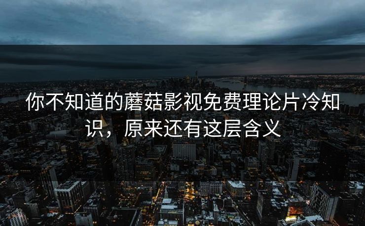 你不知道的蘑菇影视免费理论片冷知识，原来还有这层含义
