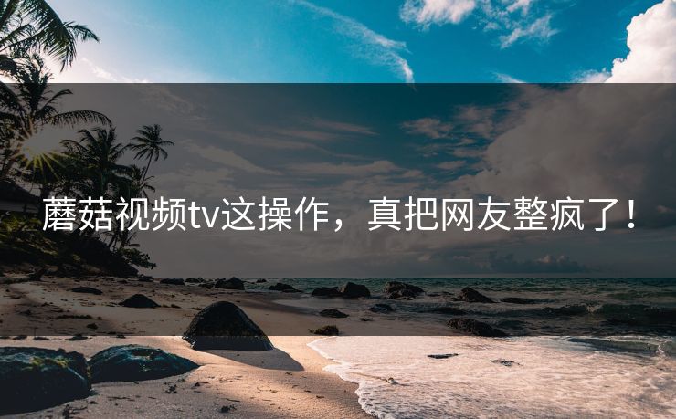 蘑菇视频tv这操作，真把网友整疯了！