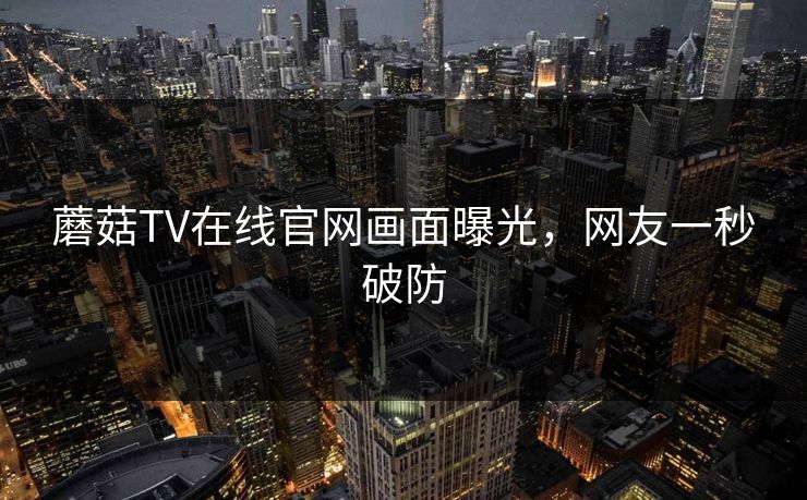 蘑菇TV在线官网画面曝光，网友一秒破防