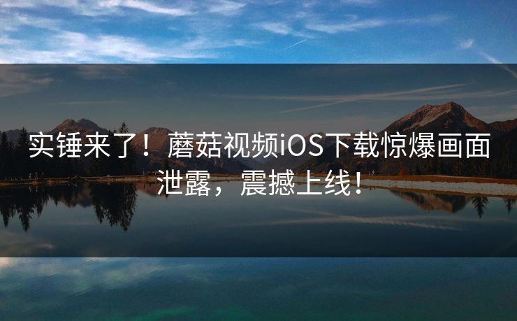 实锤来了！蘑菇视频iOS下载惊爆画面泄露，震撼上线！