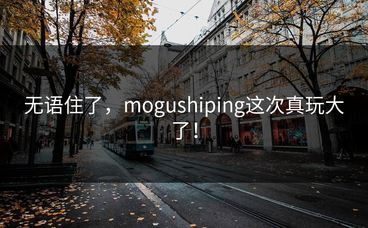 无语住了，mogushiping这次真玩大了！