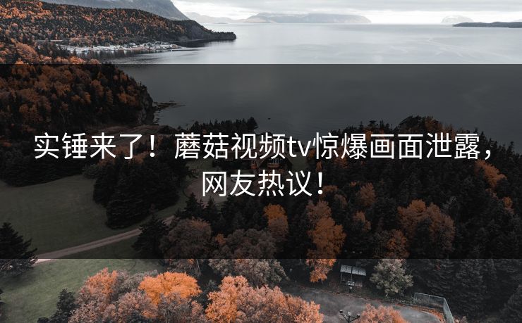 实锤来了！蘑菇视频tv惊爆画面泄露，网友热议！