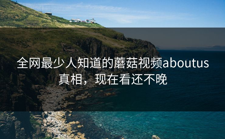 全网最少人知道的蘑菇视频aboutus真相，现在看还不晚