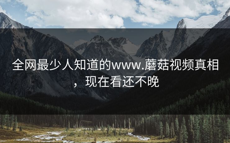全网最少人知道的www.蘑菇视频真相，现在看还不晚