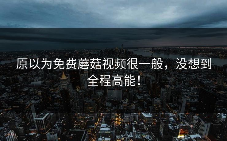 原以为免费蘑菇视频很一般，没想到全程高能！