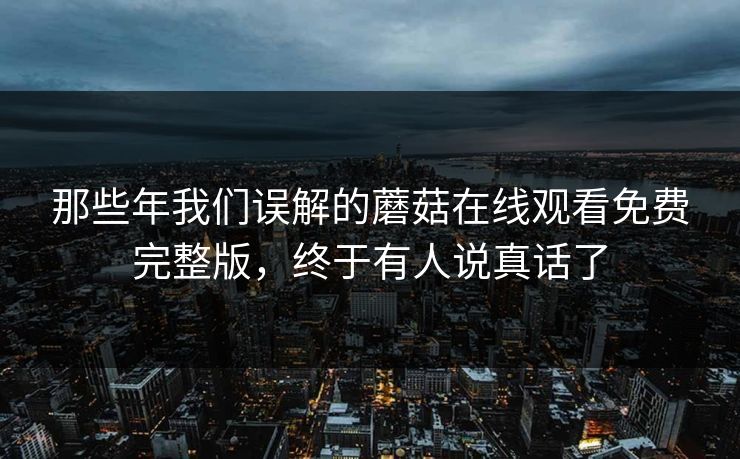 那些年我们误解的蘑菇在线观看免费完整版，终于有人说真话了
