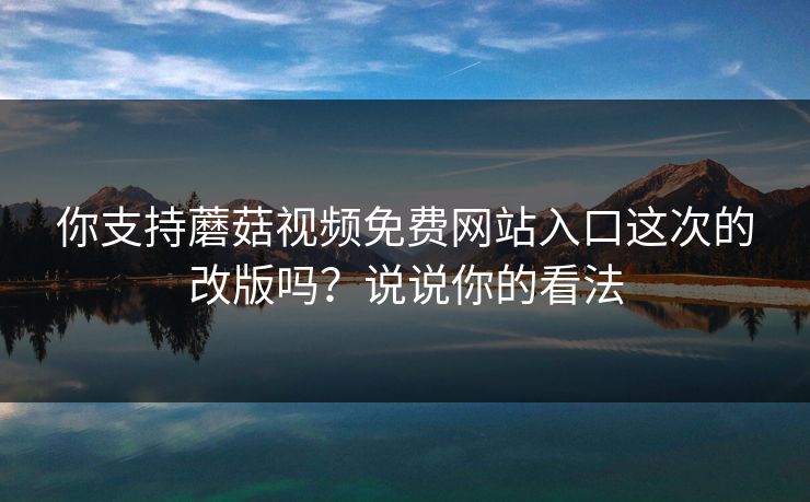 你支持蘑菇视频免费网站入口这次的改版吗？说说你的看法