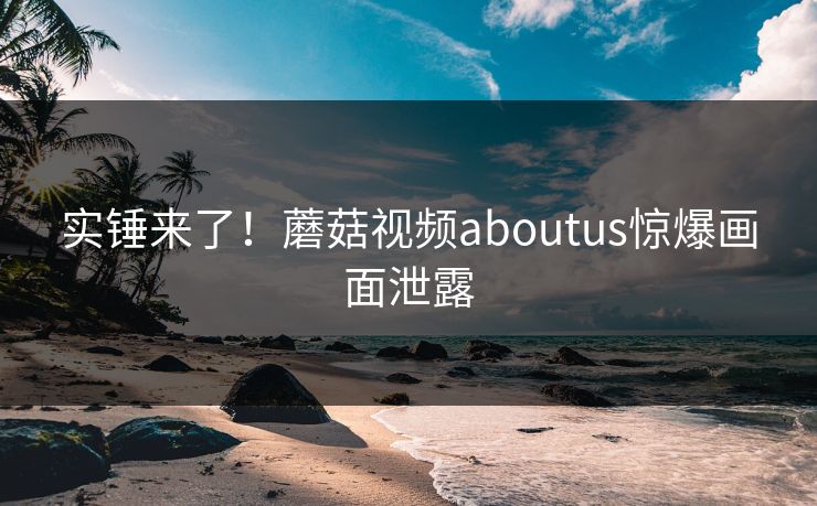 实锤来了！蘑菇视频aboutus惊爆画面泄露