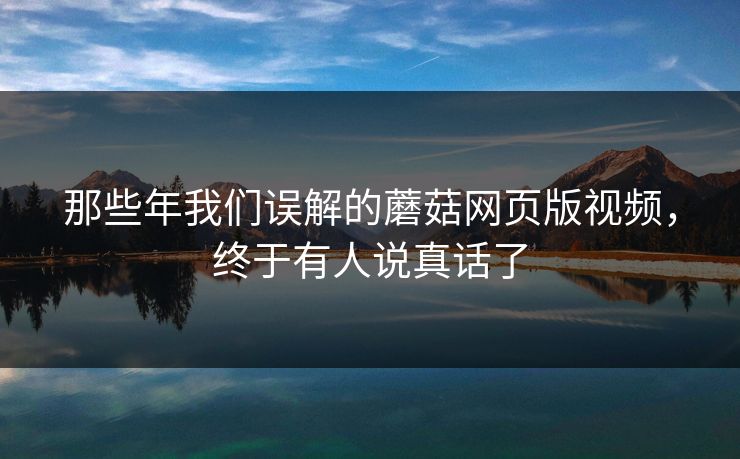 那些年我们误解的蘑菇网页版视频，终于有人说真话了