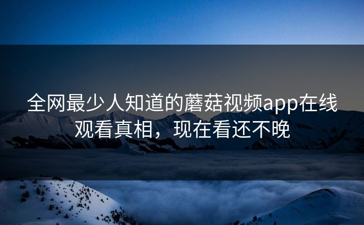 全网最少人知道的蘑菇视频app在线观看真相，现在看还不晚