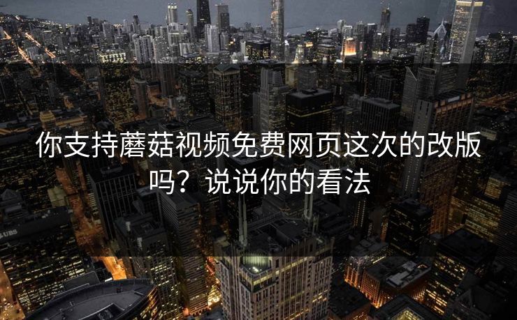 你支持蘑菇视频免费网页这次的改版吗？说说你的看法