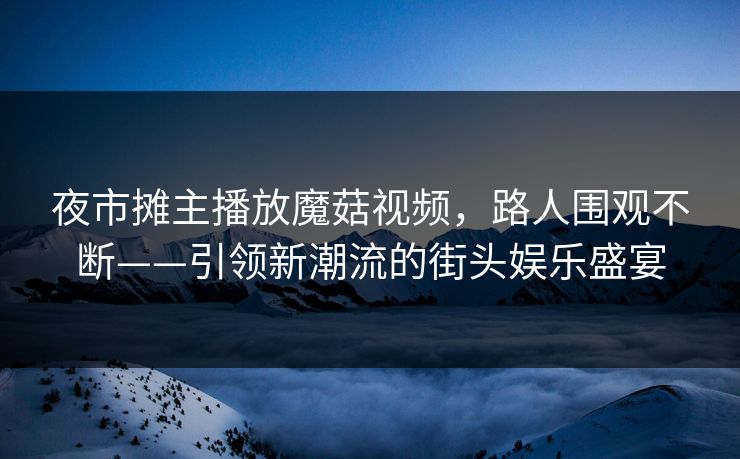 夜市摊主播放魔菇视频，路人围观不断——引领新潮流的街头娱乐盛宴