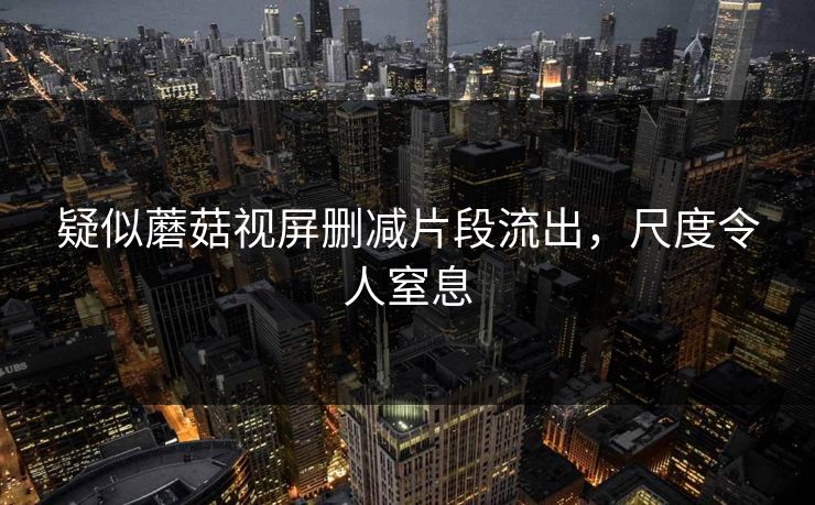 疑似蘑菇视屏删减片段流出，尺度令人窒息