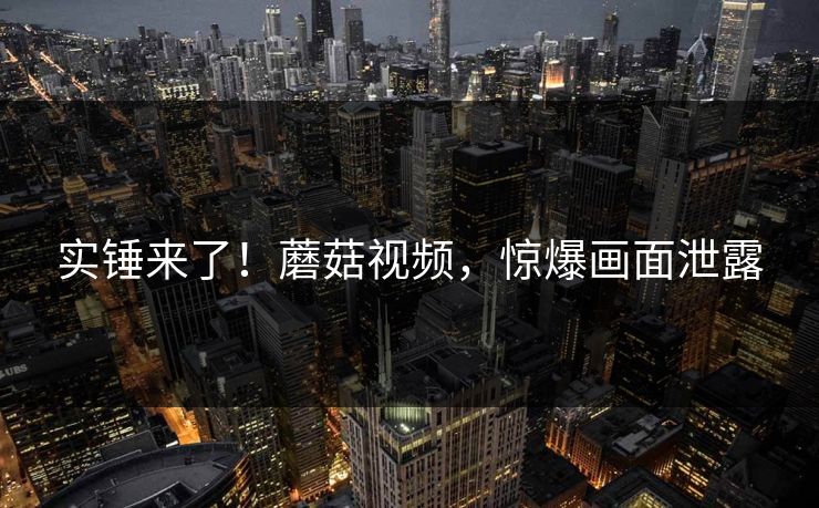 实锤来了！蘑菇视频，惊爆画面泄露