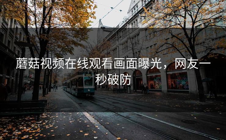 蘑菇视频在线观看画面曝光，网友一秒破防