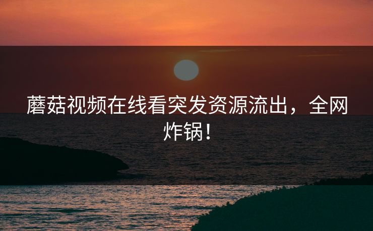 蘑菇视频在线看突发资源流出，全网炸锅！