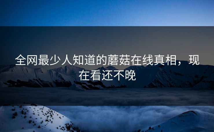 全网最少人知道的蘑菇在线真相，现在看还不晚