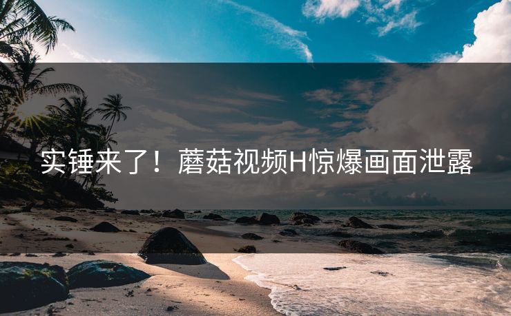 实锤来了！蘑菇视频H惊爆画面泄露