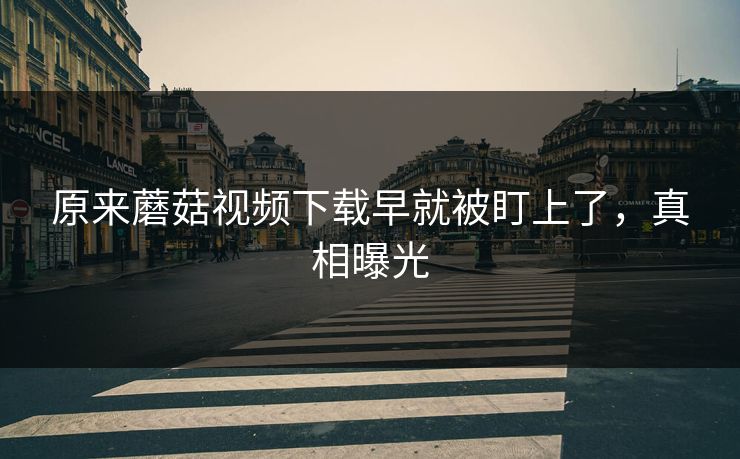 原来蘑菇视频下载早就被盯上了，真相曝光