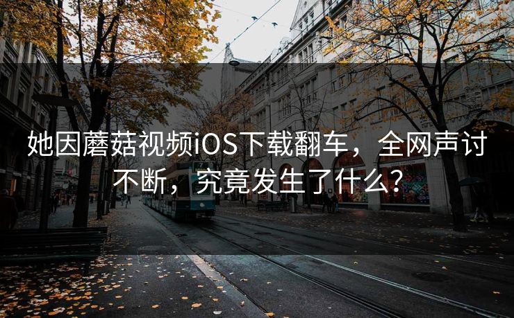 她因蘑菇视频iOS下载翻车，全网声讨不断，究竟发生了什么？