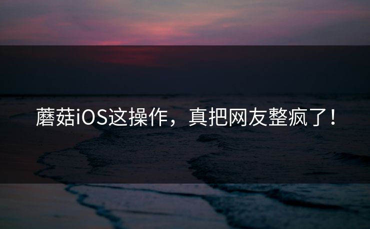 蘑菇iOS这操作，真把网友整疯了！